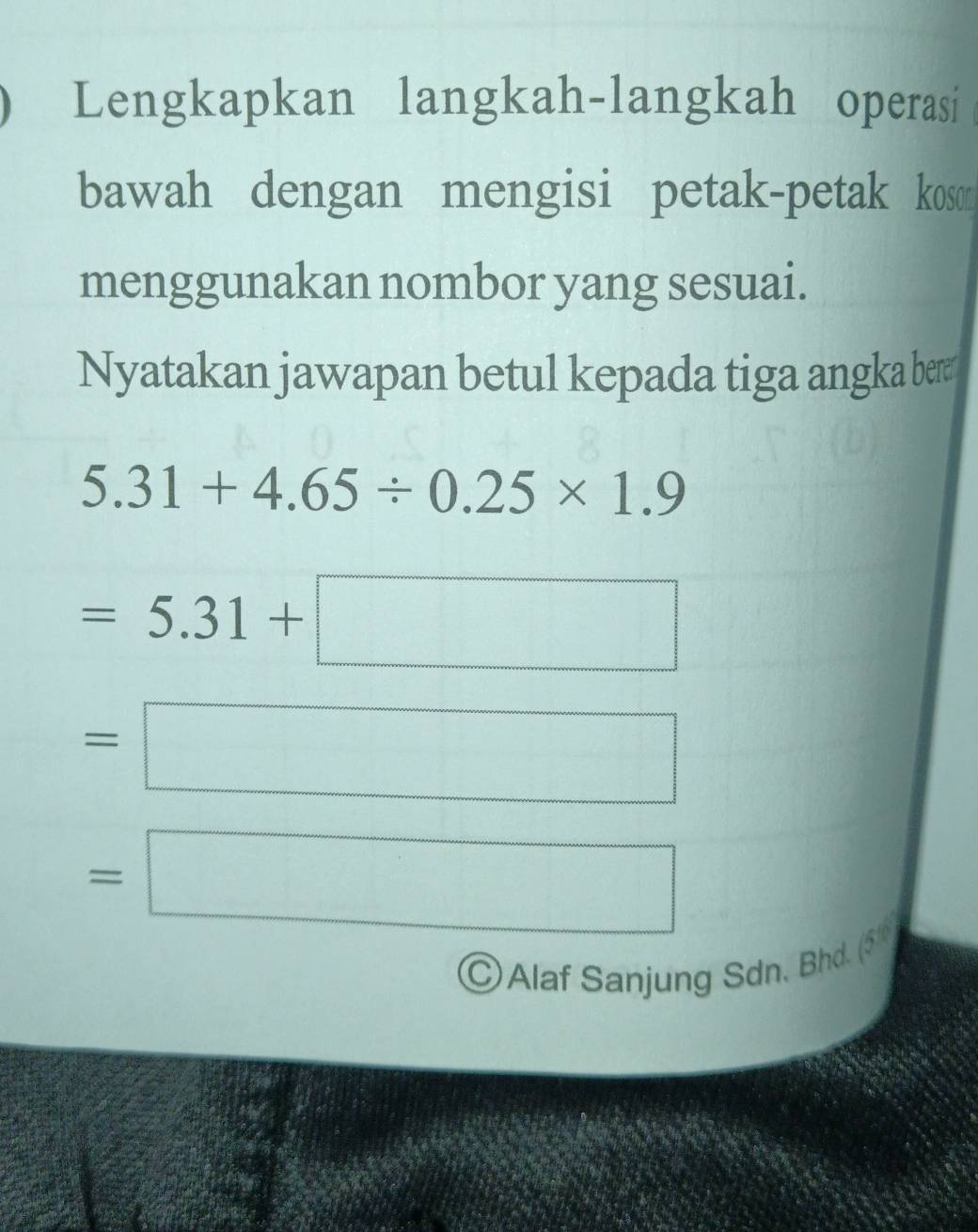 Lengkapkan langkah-langkah operasi 
bawah dengan mengisi petak-petak koson 
menggunakan nombor yang sesuai. 
Nyatakan jawapan betul kepada tiga angka ber
5.31+4.65/ 0.25* 1.9
=5.31+□
=□
=□
©Alaf Sanjung Sdn, Bhd. (5