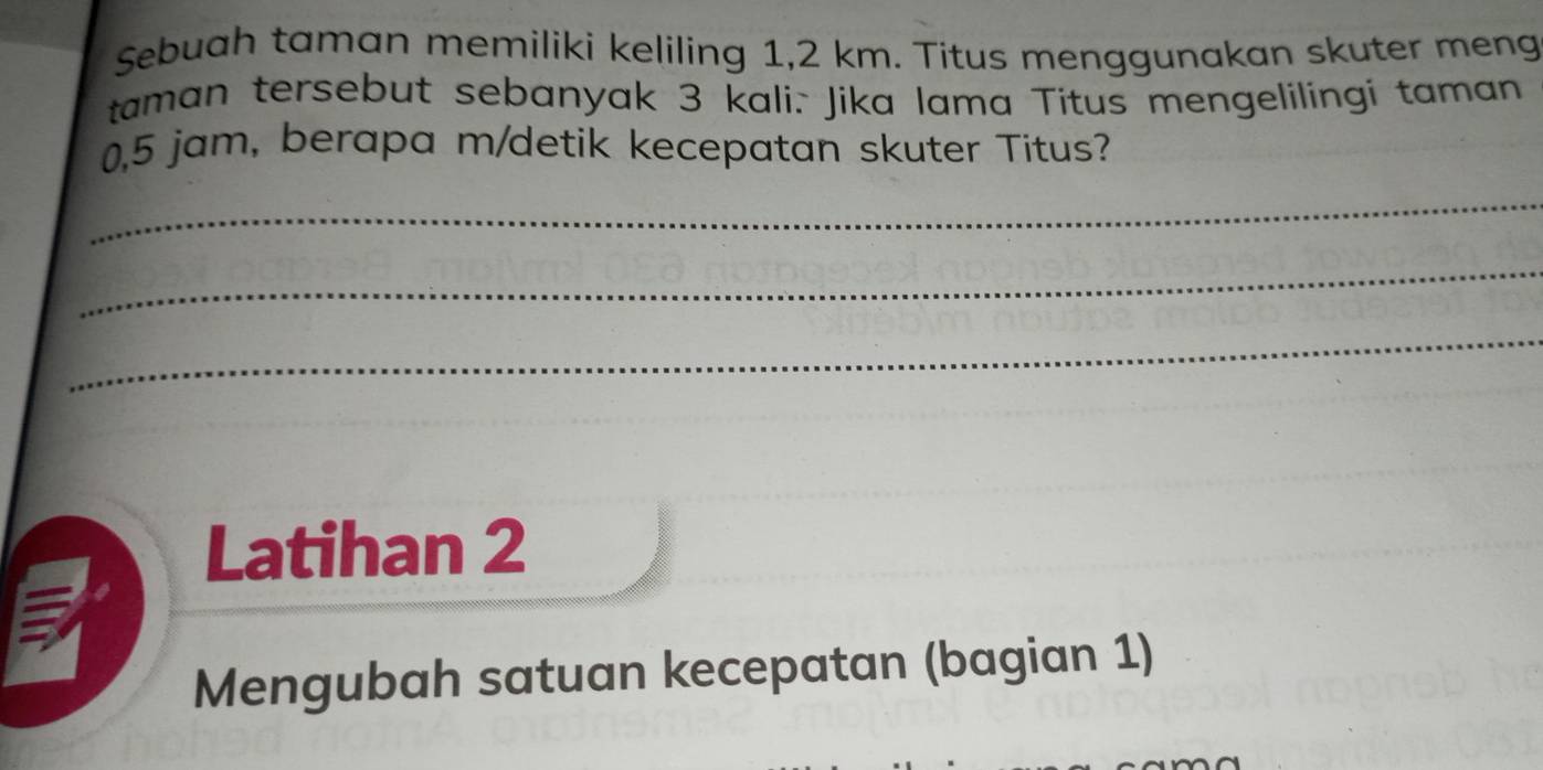 Sebuah taman memiliki keliling 1,2 km. Titus menggunakan skuter meng 
taman tersebut sebanyak 3 kali. Jika lama Titus mengelilingi taman
0,5 jam, berapa m/detik kecepatan skuter Titus? 
_ 
_ 
_ 
Latihan 2 
Mengubah satuan kecepatan (bagian 1)