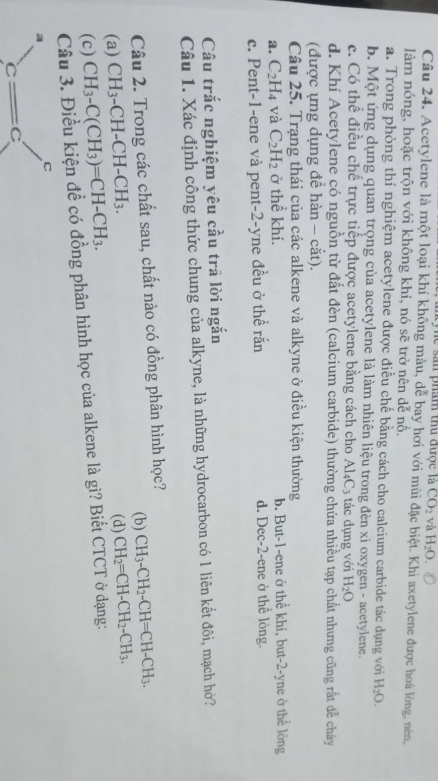 kyne sản phẩm thủ được là CO_2 và H_2O.
Câu 24. Acetylene là một loại khí không màu, dễ bay hơi với mùi đặc biệt. Khi axetylene được hoá lòng, nén,
làm nóng, hoặc trộn với không khí, nó sẽ trở nên dễ nổ.
a. Trong phòng thí nghiệm acetylene được điều chế bằng cách cho calcium carbide tác dụng với H_2O.
b. Một ứng dụng quan trọng của acetylene là làm nhiên liệu trong đèn xì oxygen - acetylene.
c. Có thể điều chế trực tiếp được acetylene bằng cách cho Al_4C_3 tác dụng với H_2O
d. Khí Acetylene có nguồn từ đất đèn (calcium carbide) thường chứa nhiều tạp chất nhưng cũng rất dễ cháy
(được ựng dụng để hàn - cắt).
Câu 25. Trạng thái của các alkene và alkyne ở điều kiện thường
a. C_2H_4 và C_2H_2 ở thể khí. b. But-1-ene ở thể khí, but-2-yne ở thể lỏng
c. Pent-1-ene và pent-2-yne đều ở thể rắn d. Dec-2-ene ở thể lỏng.
Câu trắc nghiệm yêu cầu trả lời ngắn
Câu 1. Xác định công thức chung của alkyne, là những hydrocarbon có 1 liên kết đôi, mạch hở?
Câu 2. Trong các chất sau, chất nào có đồng phân hình học?
(b) CH_3-CH_2-CH=CH-CH_3.
(a) CH_3-CH-CH-CH_3.
(d) CH_2=CH-CH_2-CH_3.
(c) CH_3-C(CH_3)=CH-CH_3.
Câu 3. Điều kiện để có đồng phân hình học của alkene là gì? Biết CTCT ở dạng:
C
a
c=c