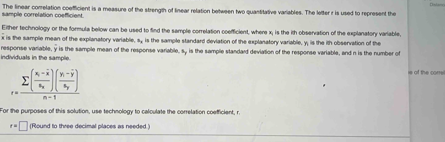 Distanc
The linear correlation coefficient is a measure of the strength of linear relation between two quantitative variables. The letter r is used to represent the
sample correlation coefficient.
Either technology or the formula below can be used to find the sample correlation coefficient, where x; is the ith observation of the explanatory variable,
x is the sample mean of the explanatory variable, s_x is the sample standard deviation of the explanatory variable, y; is the ith observation of the
response variable, y is the sample mean of the response variable, sy is the sample standard deviation of the response variable, and n is the number of
individuals in the sample.
r=frac sumlimits (frac x_i-overline xs_x)(frac y_i-overline ys_y)n-1
e of the correl
For the purposes of this solution, use technology to calculate the correlation coefficient, r.
r=□ (Round to three decimal places as needed.)