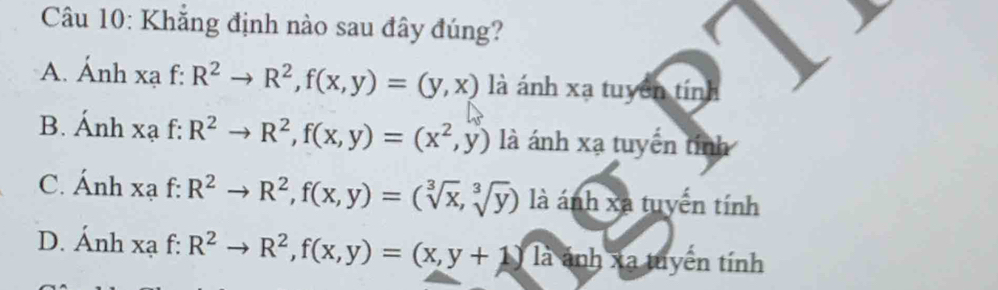 Khắng định nào sau đây đúng?
A. Ánh xạ f: R^2to R^2, f(x,y)=(y,x) là ánh xạ tuyên tính
B. Ánh xạ f: R^2to R^2, f(x,y)=(x^2,y) là ánh xạ tuyến tính
C. Ánh xạ f: R^2to R^2, f(x,y)=(sqrt[3](x),sqrt[3](y)) là ánh xã tuyển tính
D. Ánh xạ f: R^2to R^2, f(x,y)=(x,y+1) 1a T ánh xa tuyển tính