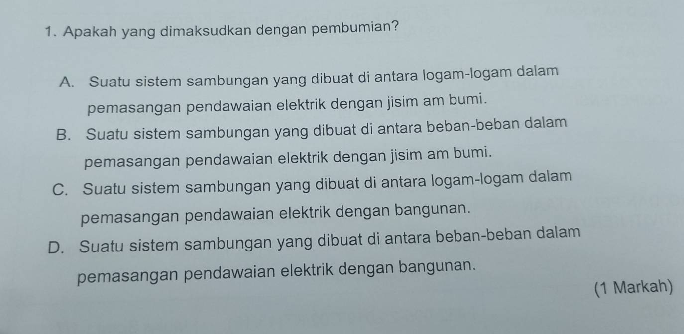 Apakah yang dimaksudkan dengan pembumian?
A. Suatu sistem sambungan yang dibuat di antara logam-logam dalam
pemasangan pendawaian elektrik dengan jisim am bumi.
B. Suatu sistem sambungan yang dibuat di antara beban-beban dalam
pemasangan pendawaian elektrik dengan jisim am bumi.
C. Suatu sistem sambungan yang dibuat di antara logam-logam dalam
pemasangan pendawaian elektrik dengan bangunan.
D. Suatu sistem sambungan yang dibuat di antara beban-beban dalam
pemasangan pendawaian elektrik dengan bangunan.
(1 Markah)