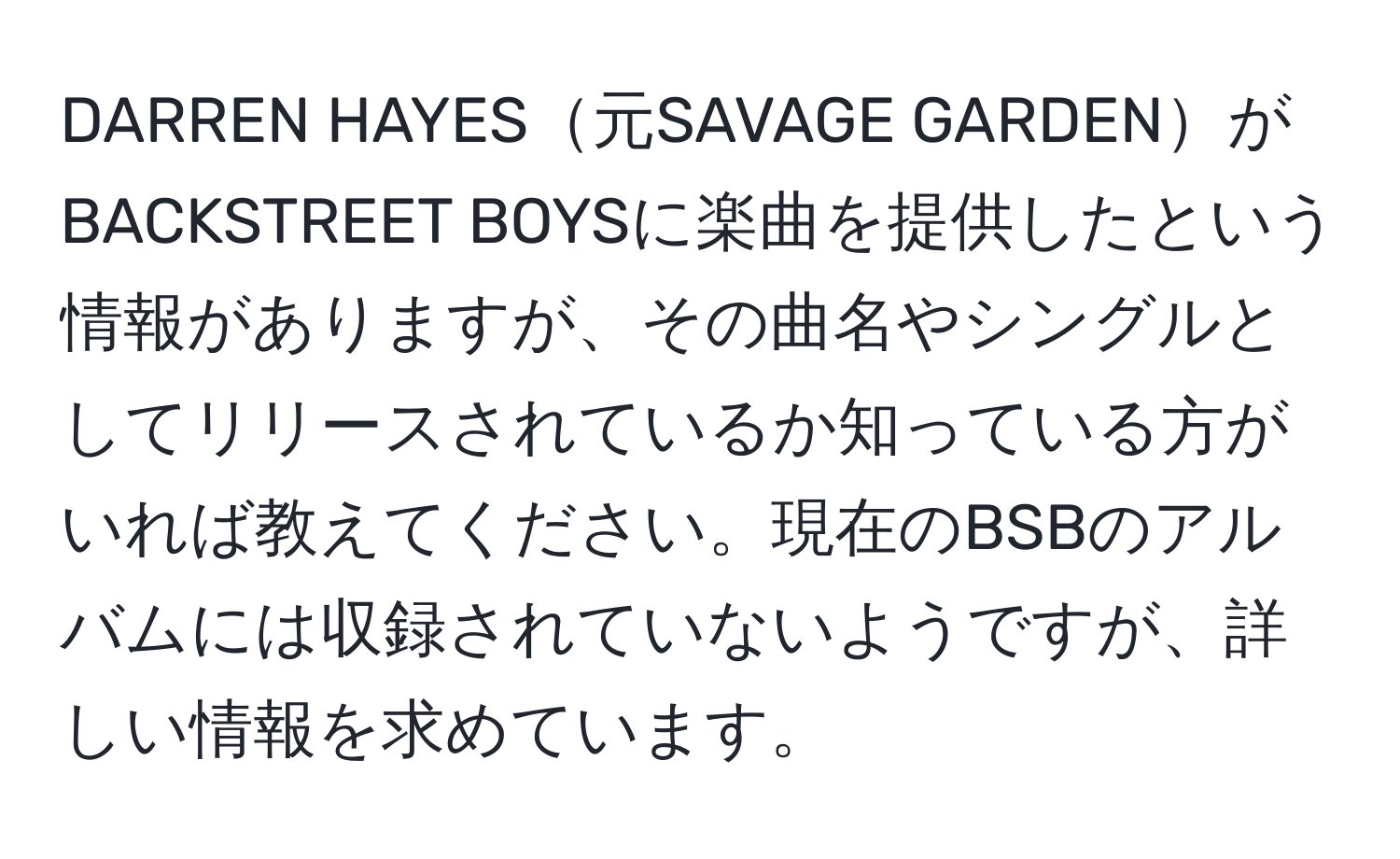 DARREN HAYES元SAVAGE GARDENがBACKSTREET BOYSに楽曲を提供したという情報がありますが、その曲名やシングルとしてリリースされているか知っている方がいれば教えてください。現在のBSBのアルバムには収録されていないようですが、詳しい情報を求めています。