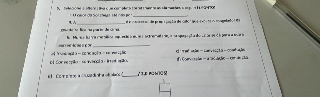 Selecione a alternativa que completa corretamente as afirmações a seguir: (1 PONTO)
I. O calor do Sol chega até nós por_
II. A _é o processo de propagação de calor que explica o congelador da
geladeira fica na parte de cima.
III. Numa barra metálica aquecida numa extremidade, a propagação do calor se dá para a outra
extremidade por _.
a) Irradiação - condução - convecção c) Irradiação - convecção - condução
b) Convecção - convecção - irradiação. d) Convecção - irradiação - condução.
6) Complete a cruzadinha abaixo: (_ / 2,0 PONTOS)
1