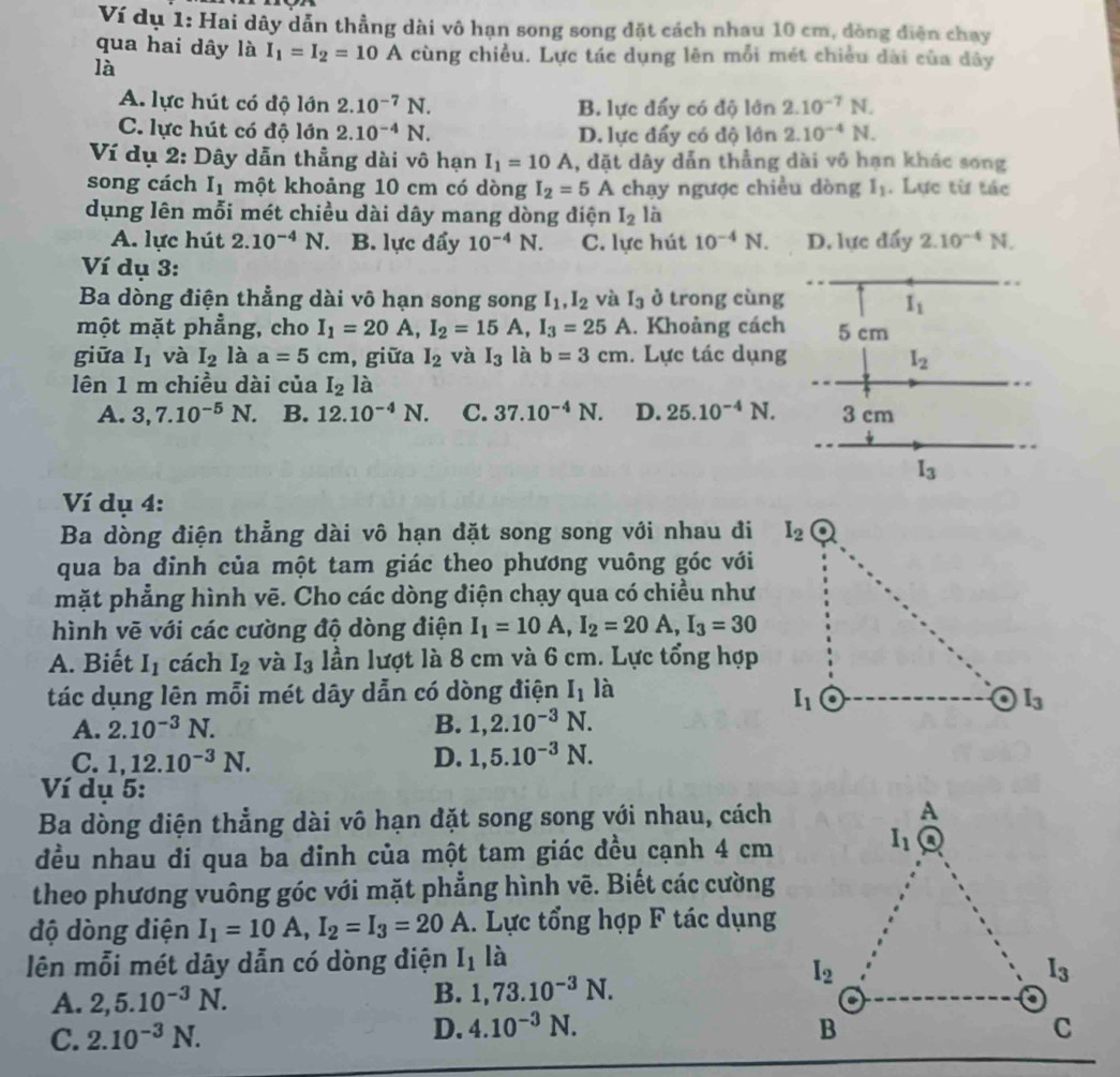 Ví dụ 1: Hai dây dẫn thẳng dài vô hạn song song đặt cách nhau 10 cm, dòng điện chạy
qua hai dây là I_1=I_2=10A cùng chiều. Lực tác dụng lên mỗi mét chiều dài của dây
là
A. lực hút có độ lớn 2.10^(-7)N. B. lực đẩy có độ lớn 2.10^(-7)N.
C. lực hút có độ lớn 2.10^(-4)N. D. lực đẩy có độ lớn 2.10^(-4)N.
Ví dụ 2: Dây dẫn thẳng dài vô hạn I_1=10A , dặt dây dẫn thẳng dài vô hạn khác song
song cách I_1 một khoảng 10 cm có dòng I_2=5 A chạy ngược chiều dòng I_1. Lực từ tác
dụng lên mỗi mét chiều dài dây mang dòng điện I_2 là
A. lực hút 2.10^(-4) N. B. lực đẩy 10^(-4)N. C. lực hút 10^(-4)N. D. lực đẩy 2.10^(-4)N.
Ví dụ 3:
Ba dòng điện thẳng dài vô hạn song song I_1,I_2 và I_3 ở trong cùng I_1
một mặt phẳng, cho I_1=20A,I_2=15A,I_3=25A. Khoảng cách 5 cm
giữa I_1 và I_2 là a=5cm , giữa I_2 và I_3 là b=3cm. Lực tác dụng I_2
lên 1 m chiều dài của I_2 là
A. 3,7.10^(-5)N. B. 12.10^(-4)N. C. 37.10^(-4)N. D. 25.10^(-4)N. 3 cm
I_3
Ví dụ 4:
Ba dòng điện thẳng dài vô hạn dặt song song với nhau đi
qua ba đinh của một tam giác theo phương vuông góc với
mặt phẳng hình vẽ. Cho các dòng điện chạy qua có chiều như
hình vẽ với các cường độ dòng điện I_1=10A,I_2=20A,I_3=30
A. Biết I_1 cách I_2 và I_3 lần lượt là 8 cm và 6 cm. Lực tổng hợp
tác dụng lên mỗi mét dây dẫn có dòng điện I_1 là
A. 2.10^(-3)N. B. 1,2.10^(-3)N.
C. 1,12.10^(-3)N. D. 1,5.10^(-3)N.
Ví dụ 5:
Ba dòng điện thẳng dài vô hạn đặt song song với nhau, cách
đều nhau đi qua ba đinh của một tam giác đều cạnh 4 cm
theo phương vuông góc với mặt phẳng hình vẽ. Biết các cường
độ dòng điện I_1=10A,I_2=I_3=20A. Lực tổng hợp F tác dụng
lên mỗi mét dây dẫn có dòng điện I_1 là
A. 2,5.10^(-3)N.
B. 1,73.10^(-3)N.
C. 2.10^(-3)N.
D. 4.10^(-3)N.