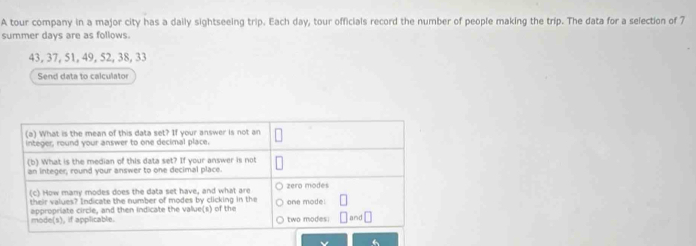 A tour company in a major city has a daily sightseeing trip. Each day, tour officials record the number of people making the trip. The data for a selection of 7
summer days are as follows.
43, 37, 51, 49, 52, 38, 33
Send data to calculator