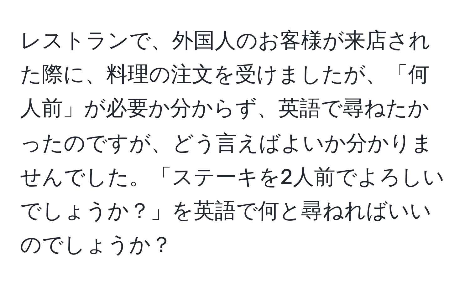 レストランで、外国人のお客様が来店された際に、料理の注文を受けましたが、「何人前」が必要か分からず、英語で尋ねたかったのですが、どう言えばよいか分かりませんでした。「ステーキを2人前でよろしいでしょうか？」を英語で何と尋ねればいいのでしょうか？