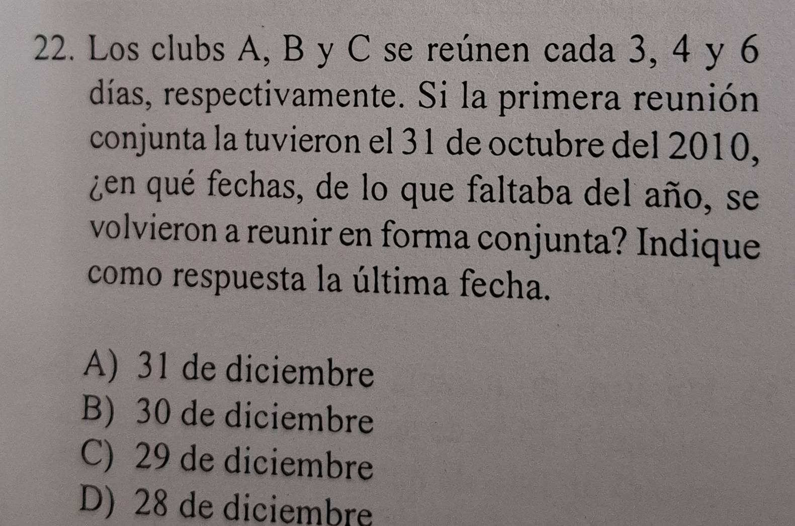 Los clubs A, B y C se reúnen cada 3, 4 y 6
días, respectivamente. Si la primera reunión
conjunta la tuvieron el 31 de octubre del 2010,
¿en qué fechas, de lo que faltaba del año, se
volvieron a reunir en forma conjunta? Indique
como respuesta la última fecha.
A) 31 de diciembre
B) 30 de diciembre
C) 29 de diciembre
D) 28 de diciembre