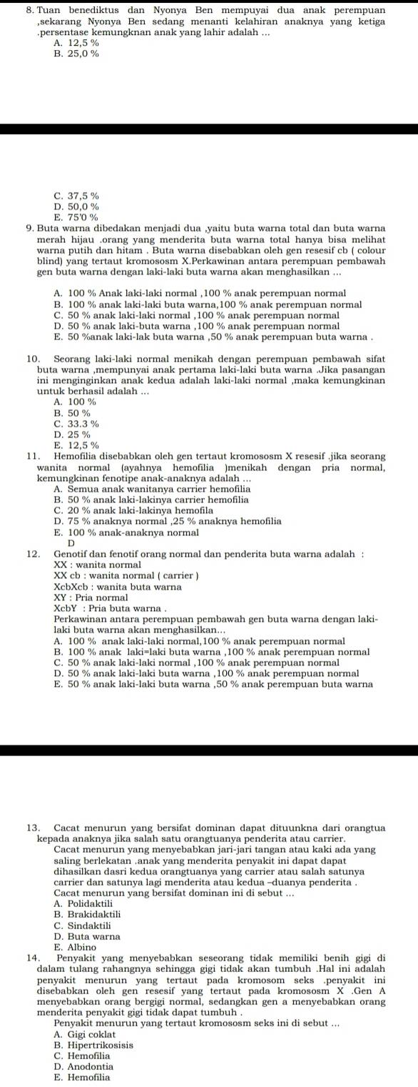 Tuan benediktus dan Nyonya Ben mempuyai dua anak perempuan
,sekarang Nyonya Ben sedang menanti kelahiran anaknya yang ketiga
persentase kemungknan anak yang lahir adalah ...
A. 12,5 %
C. 37,5 %
D. 50,0 %
E. 75 %
9. Buta warna dibedakan menjadi dua ,yaitu buta warna total dan buta warna
merah hijau .orang yang menderita buta warna total hanya bisa melihat
warna putih dan hitam . Buta warna disebabkan oleh gen resesif cb ( colour
blind) yang tertaut kromososm X.Perkawinan antara perempuan pembawah
gen buta warna dengan laki-laki buta warna akan menghasilkan ...
A. 100 % Anak laki-laki normal ,100 % anak perempuan normal
B. 100 % anak laki-laki buta warna,100 % anak perempuan normal
C. 50 % anak laki-laki normal ,100 % anak perempuan normal
D. 50 % anak laki-buta warna ,100 % anak perempuan normal
E. 50 %anak laki-lak buta warna ,50 % anak perempuan buta warna .
10. Seorang laki-laki normal menikah dengan perempuan pembawah sifat
buta warna ,mempunyai anak pertama laki-laki buta warna .Jika pasangan
ini menginginkan anak kedua adalah laki-laki normal ,maka kemungkinan
untuk berhasil adalah ...
A. 100 %
B. 50 %
C. 33.3 %
D. 25 %
E. 12,5 %
11. Hemofilia disebabkan oleh gen tertaut kromososm X resesif .jika seorang
wanita normal (ayahnya hemofilia )menikah dengan pria normal,
kemungkinan fenotipe anak-anaknya adalah ...
A. Semua anak wanitanya carrier hemofilia
B. 50 % anak laki-lakinva carrier hemofilia
C. 20 % anak laki-lakinya hemofila
D. 75 % anaknya normal ,25 % anaknya hemofilia
E. 100 % anak-anaknya normal
12. Genotif dan fenotif orang normal dan penderita buta warna adalah :
XX : wanita normal
XX cb : wanita normal ( carrier )
XcbXcb : wanita buta warna
XY : Pria normal
XcbY : Pria buta warna 
Perkawinan antara perempuan pembawah gen buta warna dengan laki-
laki buta warna akan menghasilkan...
A. 100 % anak laki-laki normal,100 % anak perempuan normal
B. 100 % anak laki=laki buta warna ,100 % anak perempuan norma
C. 50 % anak laki-laki normal ,100 % anak perempuan normal
D. 50 % anak laki-laki buta warna ,100 % anak perempuan normal
E. 50 % anak laki-laki buta warna ,50 % anak perempuan buta warna
13. Cacat menurun yang bersifat dominan dapat dituunkna dari orangtua
kepada anaknya jika salah satu orangtuanya penderita atau carrier.
Cacat menurun yang menyebabkan jari-jari tangan atau kaki ada yang
saling berlekatan .anak yang menderita penyakit ini dapat dapat
dihasilkan dasri kedua orangtuanya yang carrier atau salah satunya
carrier dan satunya lagi menderita atau kedua -duanya penderita .
Cacat menurun yang bersifat dominan ini di sebut ...
A. Polidaktili
B. Brakidaktili
C. Sindaktili
D. Buta warna
E. Albino
14. Penyakit yang menyebabkan seseorang tidak memiliki benih gigi di
dalam tulang rahangnya sehingga gigi tidak akan tumbuh .Hal ini adalah
penyakit menurun yang tertaut pada kromosom seks .penyakit ini
disebabkan oleh gen resesif yang tertaut pada kromososm X .Gen A
menyebabkan orang bergigi normal, sedangkan gen a menyebabkan orang
menderita penvakit gigi tidak dapat tumbuh .
Penvakit menurun vang tertaut kromososm seks ini di sebut ...
A. Gigi coklat
B. Hipertrikosisis
C. Hemofilia
D. Anodontia
E. Hemofilia