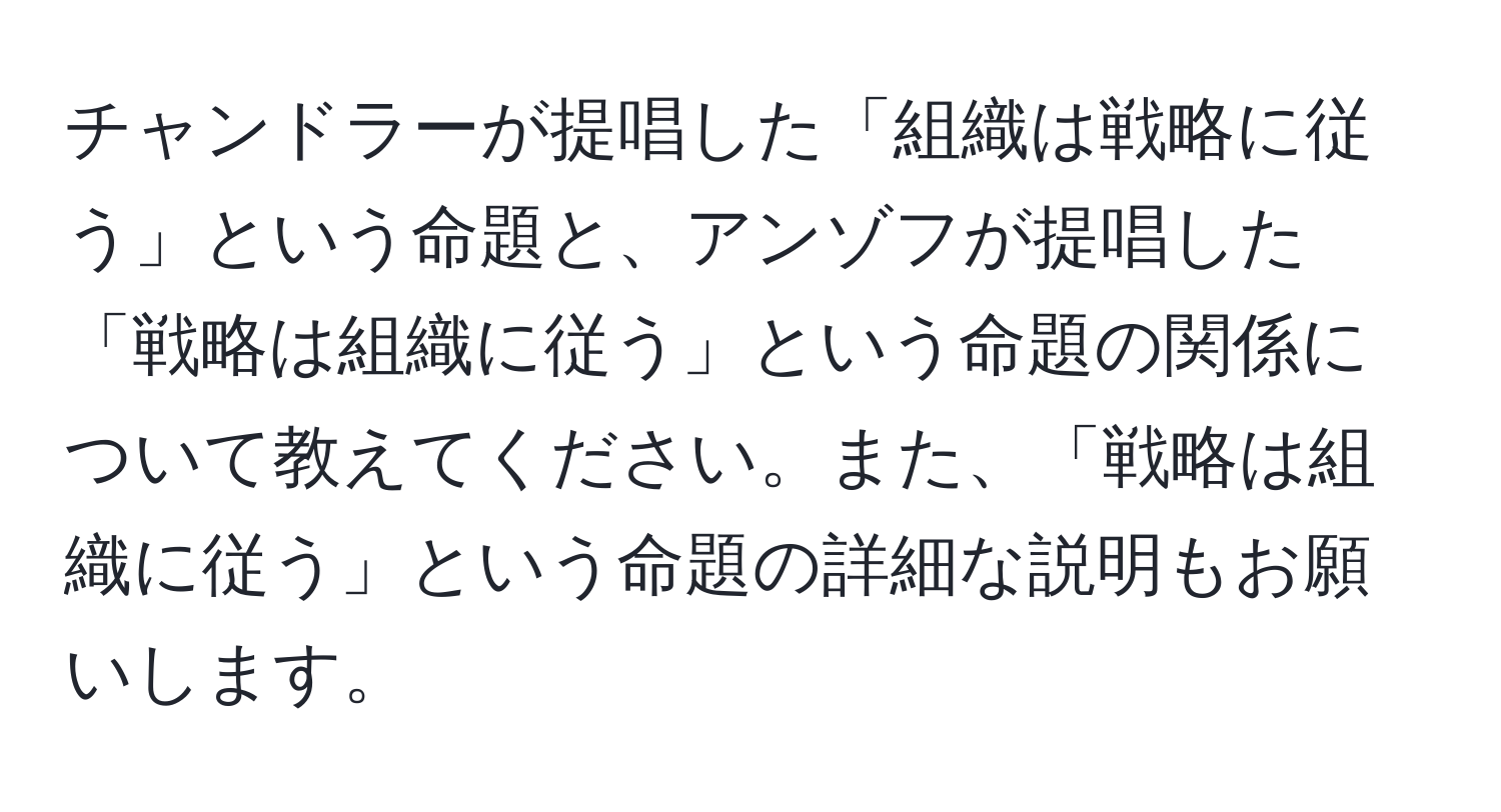 チャンドラーが提唱した「組織は戦略に従う」という命題と、アンゾフが提唱した「戦略は組織に従う」という命題の関係について教えてください。また、「戦略は組織に従う」という命題の詳細な説明もお願いします。