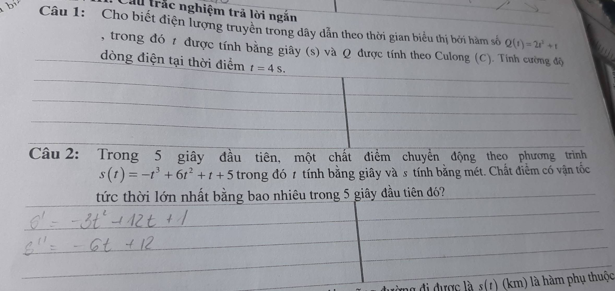 Cầu trắc nghiệm trả lời ngắn 
bi Câu 1: Cho biết điện lượng truyền trong dây dẫn theo thời gian biểu thị bởi hàm số
Q(t)=2t^2+t
, trong đó t được tính bằng giây (s) và Q được tính theo Culong (C). Tính cường độ 
dòng điện tại thời điểm t=4s. 
Câu 2: Trong 5 giây đầu tiên, một chất điểm chuyển động theo phương trình
s(t)=-t^3+6t^2+t+5 trong đó t tính bằng giây và s tính bằng mét. Chất điểm có vận tốc 
tức thời lớn nhất bằng bao nhiêu trong 5 giây đầu tiên đó? 
đi được là s(1) (km) là hàm phụ thuộc