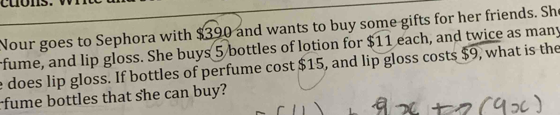 Nour goes to Sephora with $390 and wants to buy some gifts for her friends. She 
fume, and lip gloss. She buys 5 bottles of lotion for $11 each, and twice as many 
e does lip gloss. If bottles of perfume cost $15, and lip gloss costs $9, what is the 
rfume bottles that she can buy?