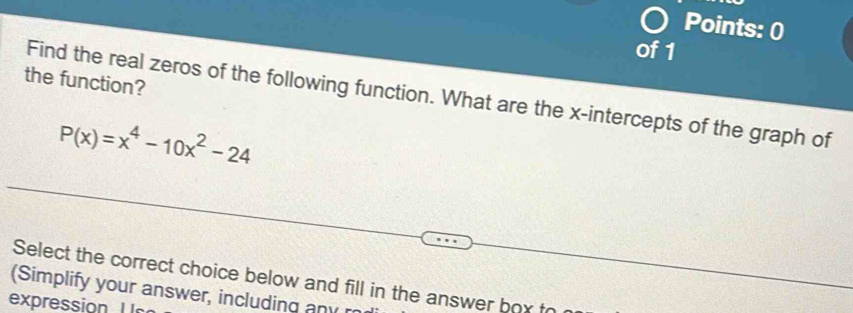 the function? 
Find the real zeros of the following function. What are the x-intercepts of the graph of
P(x)=x^4-10x^2-24
Select the correct choice below and fill in the answer box fo 
(Simplify your answer, including any r