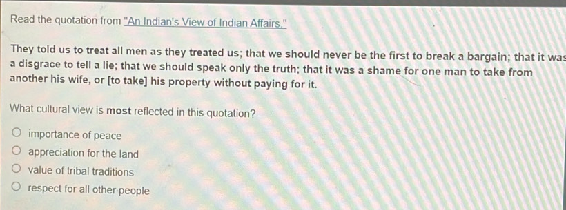 Read the quotation from 'An Indian's View of Indian Affairs.'
They told us to treat all men as they treated us; that we should never be the first to break a bargain; that it was
a disgrace to tell a lie; that we should speak only the truth; that it was a shame for one man to take from
another his wife, or [to take] his property without paying for it.
What cultural view is most reflected in this quotation?
importance of peace
appreciation for the land
value of tribal traditions
respect for all other people