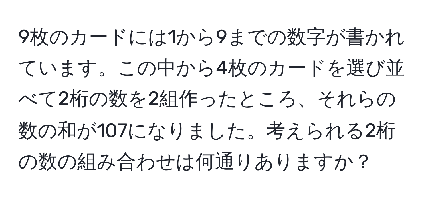 9枚のカードには1から9までの数字が書かれています。この中から4枚のカードを選び並べて2桁の数を2組作ったところ、それらの数の和が107になりました。考えられる2桁の数の組み合わせは何通りありますか？