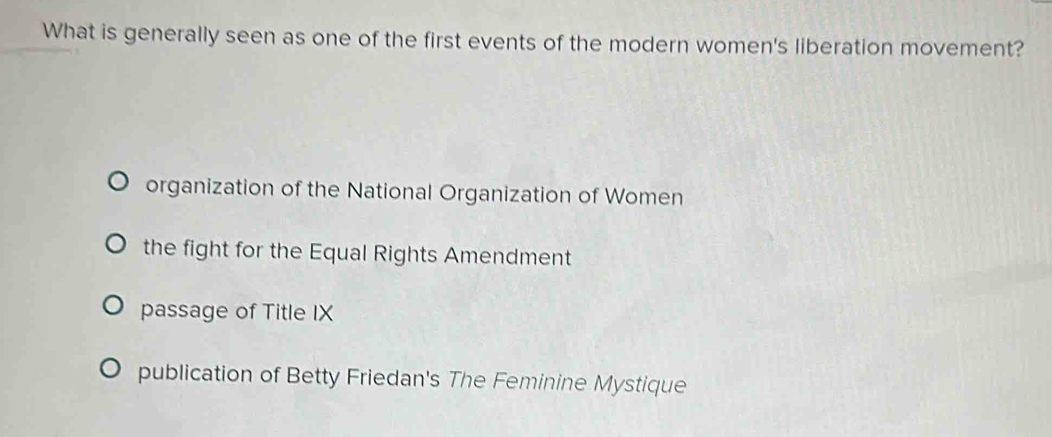 What is generally seen as one of the first events of the modern women's liberation movement?
organization of the National Organization of Women
the fight for the Equal Rights Amendment
passage of Title IX
publication of Betty Friedan's The Feminine Mystique