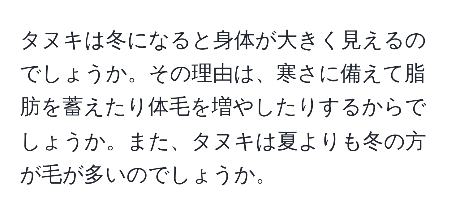 タヌキは冬になると身体が大きく見えるのでしょうか。その理由は、寒さに備えて脂肪を蓄えたり体毛を増やしたりするからでしょうか。また、タヌキは夏よりも冬の方が毛が多いのでしょうか。