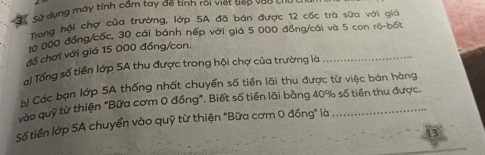 Sử dụng máy tính cầm tay đề tính rõi viết tiếp vào cho 
Trong hội chợ của trường, lớp 5A đã bán được 12 cốc trà sữa với giá
10 000 đồng/cốc, 30 cái bánh nếp với giá 5 000 đồng/cái và 5 con rô-bốt 
đồ chơi với giá 15 000 đồng/con. 
a) Tổng số tiền lớp 5A thu được trong hội chợ của trường là 
_ 
b) Các bạn lớp 5A thống nhất chuyển số tiền lãi thu được từ việc bán hàng 
vào quỹ từ thiện "Bữa cơm 0 đồng". Biết số tiền lãi bằng 40% số tiền thu được. 
Số tiền lớp 5A chuyển vào quỹ từ thiện "Bữa cơm 0 đồng" là 
13