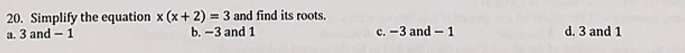 Simplify the equation x(x+2)=3 and find its roots.
a. 3 and - 1 b. −3 and 1 c. −3 and - 1 d. 3 and 1