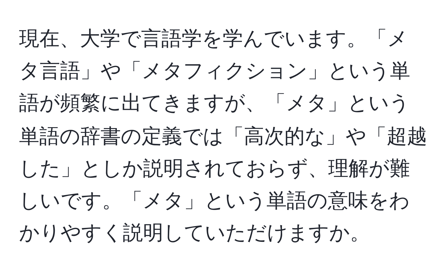 現在、大学で言語学を学んでいます。「メタ言語」や「メタフィクション」という単語が頻繁に出てきますが、「メタ」という単語の辞書の定義では「高次的な」や「超越した」としか説明されておらず、理解が難しいです。「メタ」という単語の意味をわかりやすく説明していただけますか。