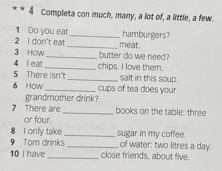 Completa con much, many, a lot of, a little, a few. 
1 Do you eat _hamburgers? 
2 I don’t eat_ meat. 
3 How _butter do we need? 
4 l eat_ chips. I love them. 
5 There isn’t _salt in this soup. 
6 How _cups of tea does your 
grandmother drink? 
7 There are_ books on the table: three 
or four. 
8 I only take _sugar in my coffee. 
9 Tom drinks _of water: two litres a day. 
10 I have_ close friends, about five.