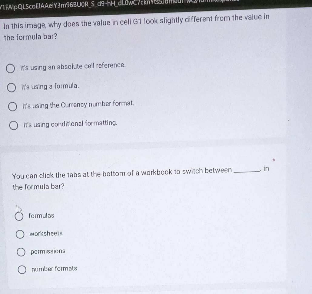 1FAlpQLScoElAAeiY3m96BU0R_S_d9-hH_dL0wC7cknYts5Jamed1wQ/
In this image, why does the value in cell G1 look slightly different from the value in
the formula bar?
It's using an absolute cell reference.
It's using a formula.
It's using the Currency number format.
It's using conditional formatting.
*
You can click the tabs at the bottom of a workbook to switch between _. in
the formula bar?
formulas
worksheets
permissions
number formats