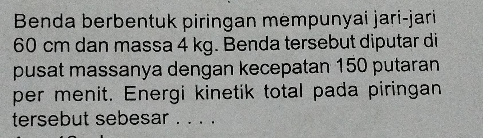 Benda berbentuk piringan mempunyai jari-jari
60 cm dan massa 4 kg. Benda tersebut diputar di 
pusat massanya dengan kecepatan 150 putaran 
per menit. Energi kinetik total pada piringan 
tersebut sebesar . . . .