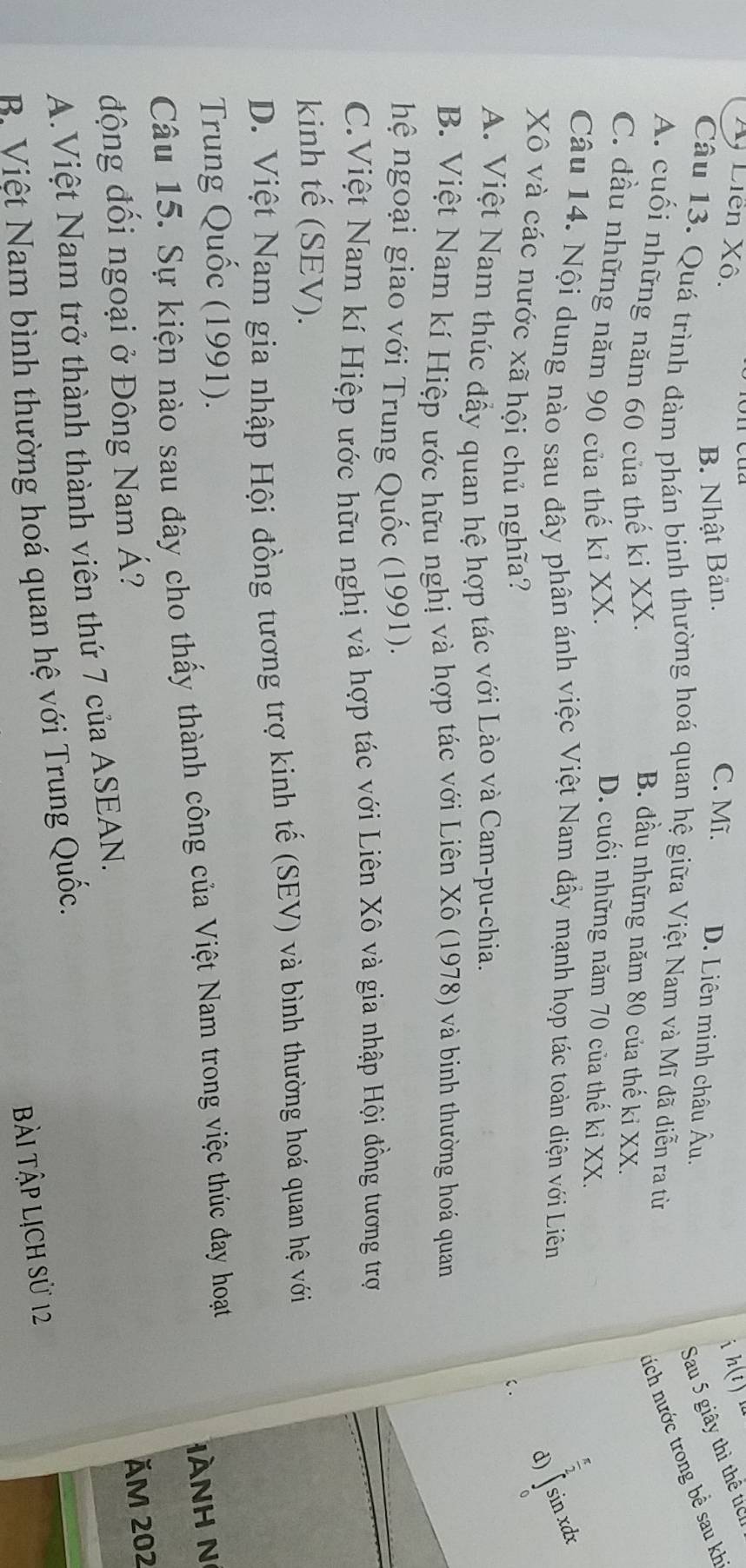 Xỷ Liên Xô. C. Mĩ. D. Liên minh châu Âu,
B. Nhật Bản.
i h(t)
Sau 5 giây thì thể tíc
Câu 13. Quá trình đàm phán binh thường hoá quan hệ giữa Việt Nam và Mĩ đã diễn ra từ
A. cuối những năm 60 của thế ki XX.
tích nước trong bề sau kh
B. đầu những năm 80 của thế ki XX.
C. đầu những năm 90 của thế kỉ XX. D. cuối những năm 70 của thế kỉ XX.
 π /2 
Câu 14. Nội dung nào sau đây phân ánh việc Việt Nam đầy mạnh họp tác toàn diện với Liên
d) ∈t sit xdx
Xô và các nước xã hội chủ nghĩa?
C .
A. Việt Nam thúc đẩy quan hệ hợp tác với Lào và Cam-pu-chia.
B. Việt Nam kí Hiệp ước hữu nghị và hợp tác với Liên Xô (1978) và binh thường hoá quan
hệ ngoại giao với Trung Quốc (1991).
C.Việt Nam kí Hiệp ước hữu nghị và hợp tác với Liên Xô và gia nhập Hội đồng tương trợ
kinh tế (SEV).
D. Việt Nam gia nhập Hội đồng tương trợ kinh tế (SEV) và bình thường hoá quan hệ với
Trung Quốc (1991).
Câu 15. Sự kiện nào sau đây cho thấy thành công của Việt Nam trong việc thúc đay hoạt
nH N
động đồi ngoại ở Đông Nam Á?
ăm 202
A.Việt Nam trở thành thành viên thứ 7 của ASEAN.
B Việt Nam bình thường hoá quan hệ với Trung Quốc
Bài Tập lịch sử 12