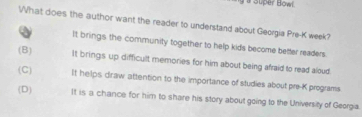 a Super Bowl.
What does the author want the reader to understand about Georgia Pre-K week?
a It brings the community together to help kids become better readers.
(B) It brings up difficult memories for him about being afraid to read aloud
(C) It helps draw attention to the importance of studies about pre-K programs
(D) It is a chance for him to share his story about going to the University of Georgia.