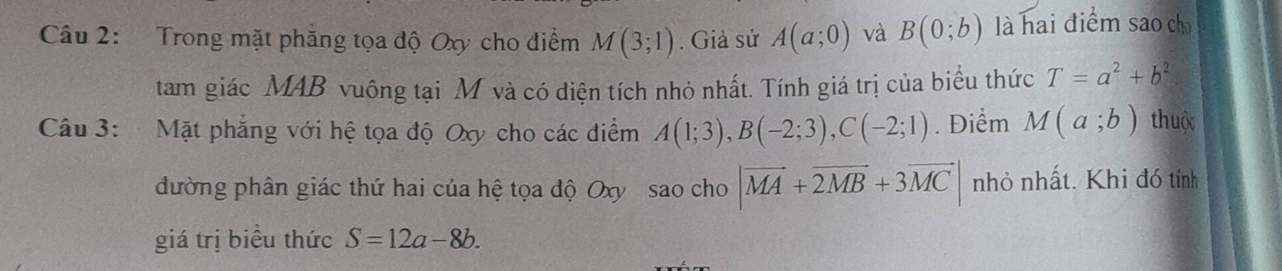 Trong mặt phẳng tọa độ Oxy cho điểm M(3;1). Giả sử A(a;0) và B(0;b) là hai điểm sao chū 
tam giác MAB vuông tại M và có điện tích nhỏ nhất. Tính giá trị của biểu thức T=a^2+b^2
Câu 3: Mặt phẳng với hệ tọa độ Oxy cho các điểm A(1;3), B(-2;3), C(-2;1). Điểm M(a;b) thuộc 
đường phân giác thứ hai của hệ tọa độ Oxy sao cho |vector MA+vector 2MB+3vector MC| nhỏ nhất. Khi đó tính 
giá trị biểu thức S=12a-8b.