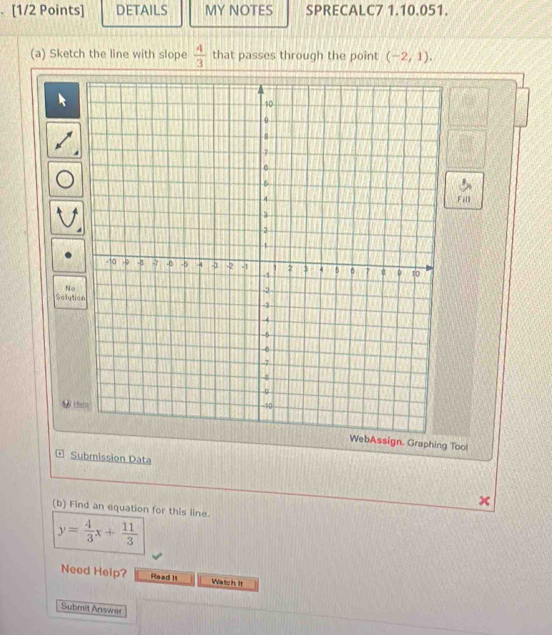 DETAILS MY NOTES SPRECALC7 1.10.051. 
(a) Sketch the line with slope  4/3  that passes through the point (-2,1), 
Fill 
No 
Solution 
W H 
WebAssign. Graphing Tool 
* Submission Data 
(b) Find an equation for this line.
y= 4/3 x+ 11/3 
Need Help? Read It Watch It 
Submit Answer