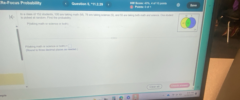 Re-Focus Probability Question 5, *11.2.29 HW Score: 40%, 4 of 10 points Points: 0 of 1
Save
In a class of 152 students, 100 are taking math (M), 78 are taking science (S), and 55 are taking both math and science. One student
is picked at random. Find the probability.
P(taking math or science or both)
45
29
P(taking math or science or o(h)=□
(Round to three decimal places as needed.)
Clear all Check answer
mple
11/24/2024