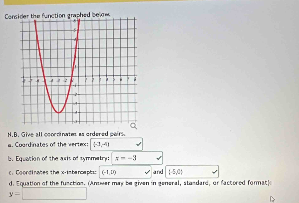 Conaphed below. 
N.B. Give all coordinates as ordered pairs. 
a. Coordinates of the vertex: (-3,-4)
b. Equation of the axis of symmetry: x=-3
c. Coordinates the x-intercepts: (-1,0) and (-5,0)
d. Equation of the function. (Answer may be given in general, standard, or factored format):
y=□