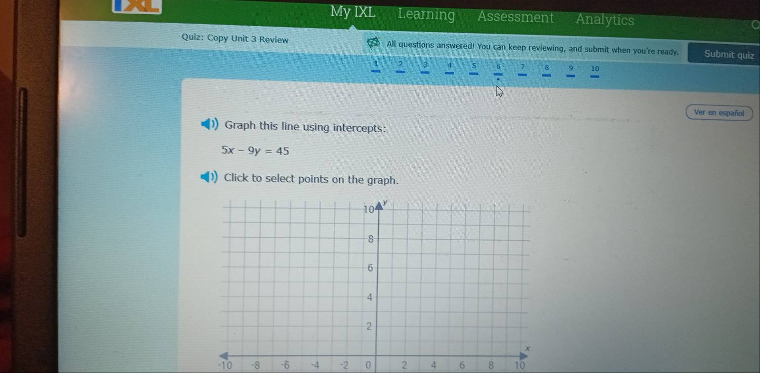 My IXL Learning Assessment Analytics 
Quiz: Copy Unit 3 Review All questions answered! You can keep reviewing, and submit when you're ready. Submit quiz 

8 。 10 
Ver en español 
Graph this line using intercepts:
5x-9y=45
Click to select points on the graph.
-10 -8 -6 -4 -2 0 2 4 6 8 10