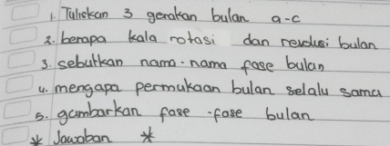 Tuliskan 3 gerakan bulan a-c 
3. berapa kala rotosi dan revolusi bulan 
3. sebulkan nama. nama fase bulan 
4. mengapa permukaan bulan selaly sama 
5. gambarkan fase fase bulan 
*Jawoban *