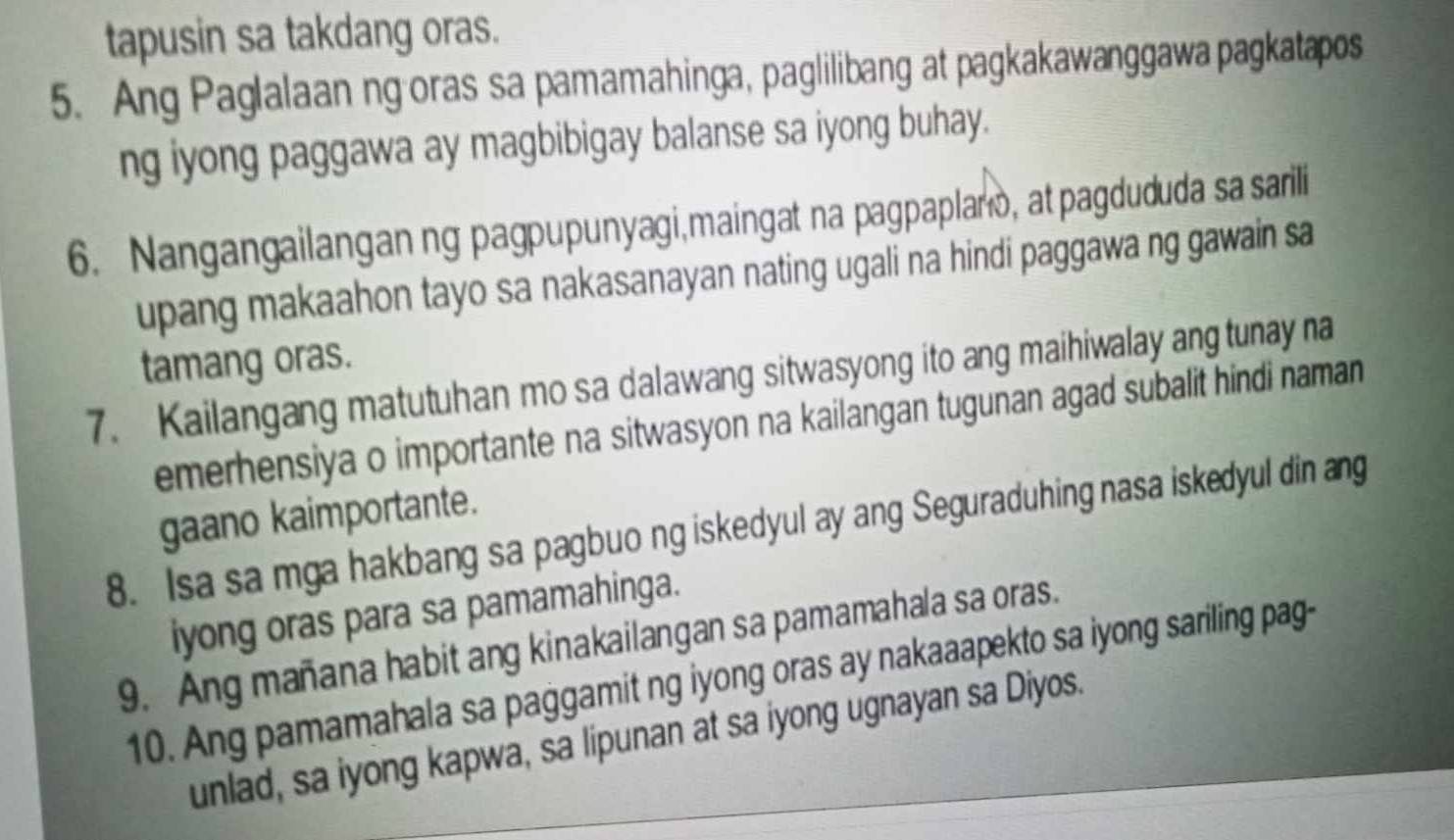 tapusin sa takdang oras. 
5. Ang Paglalaan ng oras sa pamamahinga, paglilibang at pagkakawanggawa pagkatapos 
ng iyong paggawa ay magbibigay balanse sa iyong buhay. 
6. Nangangailanganng pagpupunyagi,maingat na pagpaplano, at pagdududa sa sarili 
upang makaahon tayo sa nakasanayan nating ugali na hindi paggawa ng gawain sa 
tamang oras. 
7. Kailangang matutuhan mo sa dalawang sitwasyong ito ang maihiwalay ang tunay na 
emerhensiya o importante na sitwasyon na kailangan tugunan agad subalit hindi naman 
gaano kaimportante. 
8. Isa sa mga hakbang sa pagbuo ng iskedyul ay ang Seguraduhing nasa iskedyul din ang 
iyong oras para sa pamamahinga. 
9. Ang mañana habit ang kinakailangan sa pamamahala sa oras. 
10. Ang pamamahala sa paggamit ng iyong oras ay nakaaapekto sa iyong sariling pag- 
unlad, sa iyong kapwa, sa lipunan at sa iyong ugnayan sa Diyos.