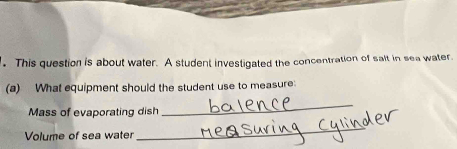 This question is about water. A student investigated the concentration of salt in sea water. 
(a) What equipment should the student use to measure: 
Mass of evaporating dish 
_ 
Volume of sea water 
_