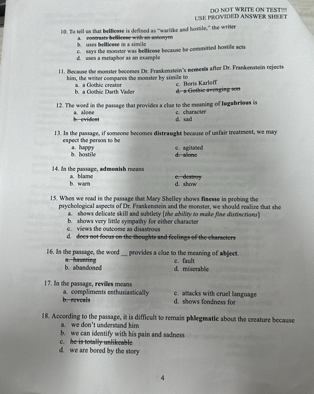 DO NOT WRITE ON TEST!!!
USE PROVIDED ANSWER SHEET
10. To tell us that bellicose is defined as “warlike and hostile,” the writer
a. contrasts bellicose with an antonym
b. uses bellicose in a simile
c. says the monster was bellicose because he committed hostile acts
d. uses a metaphor as an example
11. Because the monster becomes Dr. Frankenstein’s nemesis after Dr. Frankenstein rejects
him, the writer compares the monster by simile to
a. a Gothic creator
c. Boris Karloff
b. a Gothic Darth Vader d. a Gothie avenging son
12. The word in the passage that provides a clue to the meaning of lugubrious is
a. alone c. character
b. evident d. sad
13. In the passage, if someone becomes distraught because of unfair treatment, we may
expect the person to be
a. happy c. agitated
b. hostile d. alone
14. In the passage, admonish means
a. blame c. destroy
b. warn d. show
15. When we read in the passage that Mary Shelley shows finesse in probing the
psychological aspects of Dr. Frankenstein and the monster, we should realize that she
a. shows delicate skill and subtlety [the ability to make fine distinctions]
b. shows very little sympathy for either character
c. views the outcome as disastrous
d. does not focus on the thoughts and feelings of the characters
16. In the passage, the word _provides a clue to the meaning of abject.
a. haunting c. fault
b. abandoned d. miserable
17. In the passage, reviles means
a. compliments enthusiastically c. attacks with cruel language
b. reveals d. shows fondness for
18. According to the passage, it is difficult to remain phlegmatic about the creature because
a. we don’t understand him
b. we can identify with his pain and sadness
c. he is totally unlikeable
d. we are bored by the story
4