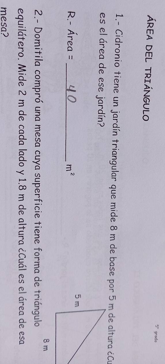 5° grado 
ÁREA DEL TRIÁNGULO 
1.- Cidronio tiene un jardín triangular que mide 8 m de base por 5 m de altura ¿Cu 
es el área de ese jardín? 
R. - Área = _  m^2
2.- Domitila compró una mesa cuya superficie tiene forma de triángulo 
equilátero. Mide 2 m de cada lado y 1.8 m de altura ¿Cuál es el área de esa 
mesa?