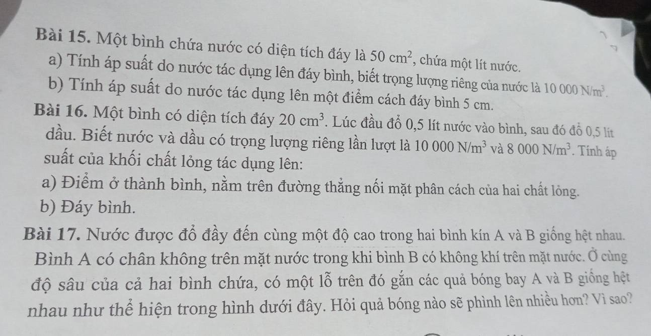 Một bình chứa nước có diện tích đáy là 50cm^2 , chứa một lít nước. 
a) Tính áp suất do nước tác dụng lên đáy bình, biết trọng lượng riêng của nước là 10000N/m^3. 
b) Tính áp suất do nước tác dụng lên một điểm cách đáy bình 5 cm. 
Bài 16. Một bình có diện tích đáy 20cm^3. Lúc đầu đổ 0,5 lít nước vào bình, sau đó đỗ 0,5 lít
dầu. Biết nước và dầu có trọng lượng riêng lần lượt là 10000N/m^3 và 8000N/m^3. Tính áp 
suất của khối chất lỏng tác dụng lên: 
a) Điểm ở thành bình, nằm trên đường thẳng nối mặt phân cách của hai chất lỏng. 
b) Đáy bình. 
Bài 17. Nước được đổ đầy đến cùng một độ cao trong hai bình kín A và B giống hệt nhau. 
Bình A có chân không trên mặt nước trong khi bình B có không khí trên mặt nước. Ở cùng 
độ sâu của cả hai bình chứa, có một lỗ trên đó gắn các quả bóng bay A và B giống hệt 
nhau như thể hiện trong hình dưới đây. Hỏi quả bóng nào sẽ phình lên nhiều hơn? Vì sao?