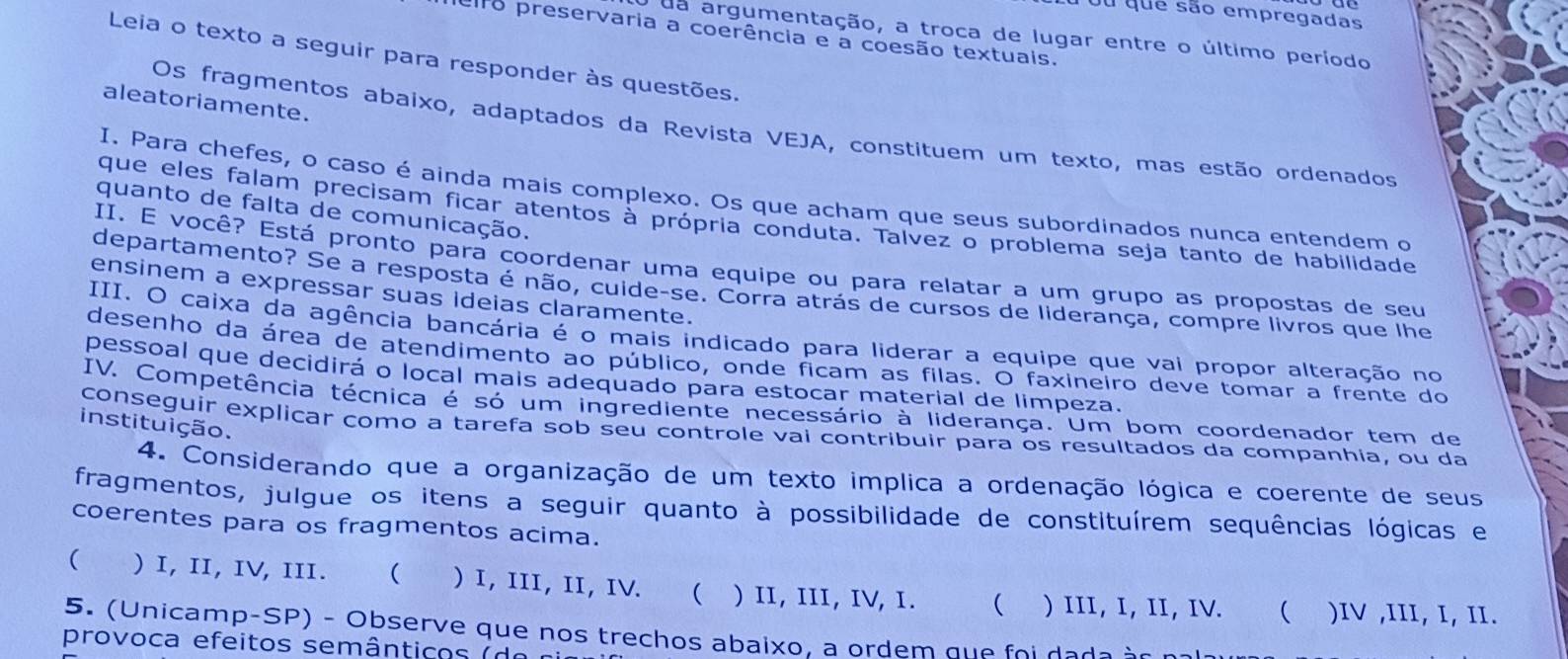 Tou que são empregadas
ro preservaria a coerência e a coesão textuais.
da argumentação, a troca de lugar entre o último período
Leia o texto a seguir para responder às questões.
aleatoriamente.
Os fragmentos abaixo, adaptados da Revista VEJA, constituem um texto, mas estão ordenados
I. Para chefes, o caso é ainda mais complexo. Os que acham que seus subordinados nunca entendem o
quanto de falta de comunicação.
que eles falam precisam ficar atentos à própria conduta. Talvez o problema seja tanto de habilidade
II. E você? Está pronto para coordenar uma equipe ou para relatar a um grupo as propostas de seu
departamento? Se a resposta é não, cuide-se. Corra atrás de cursos de liderança, compre livros que lhe
ensinem a expressar suas ideias claramente.
III. O caixa da agência bancária é o mais indicado para liderar a equipe que vai propor alteração no
desenho da área de atendimento ao público, onde ficam as filas. O faxineiro deve tomar a frente do
pessoal que decidirá o local mais adequado para estocar material de limpeza.
IV. Competência técnica é só um ingrediente necessário à liderança. Um bom coordenador tem de
instituição.
conseguir explicar como a tarefa sob seu controle vai contribuir para os resultados da companhia, ou da
4. Considerando que a organização de um texto implica a ordenação lógica e coerente de seus
fragmentos, julgue os itens a seguir quanto à possibilidade de constituírem sequências lógicas e
coerentes para os fragmentos acima.
( ) I, II, IV, III. ₹ ) I, III, II, IV. ( ) II, III, IV, I. ( ) III, I, II, IV.  )IV ,III, I, II.
5. (Unicamp-SP) - Observe que nos trechos abaixo, a ordem que foi dada àr pal
provoca efeitos semânticos  ( d e  n