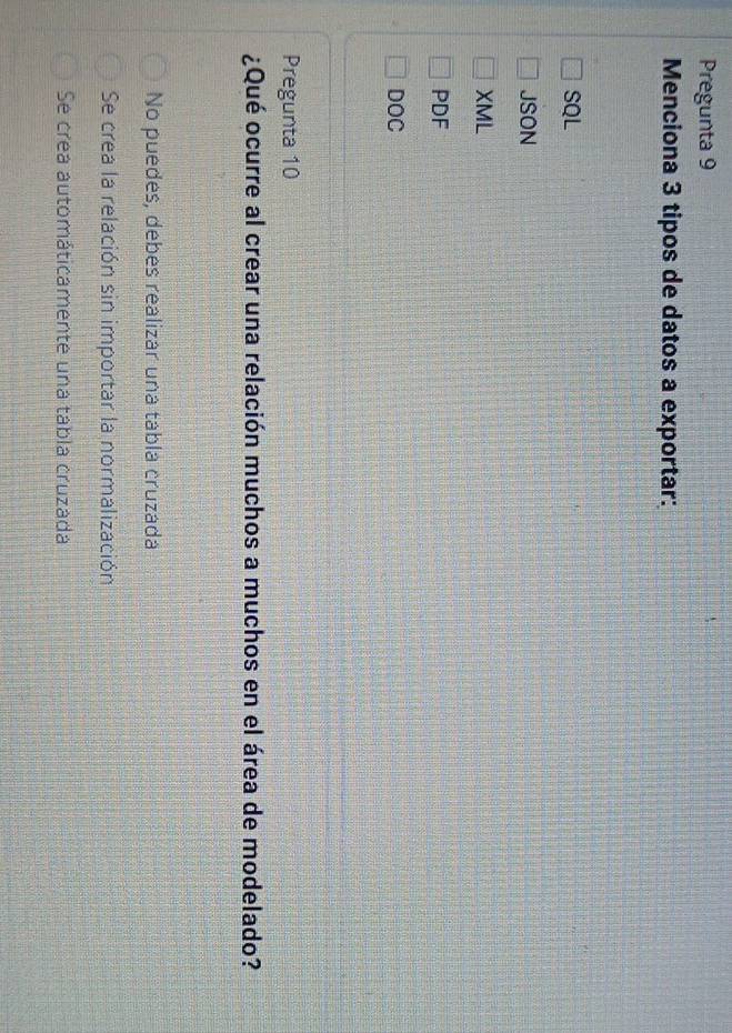 Pregunta 9
Menciona 3 tipos de datos a exportar:
SQL
JSON
XML
PDF
DOC
Pregunta 10
¿Qué ocurre al crear una relación muchos a muchos en el área de modelado?
No puedes, debes realizar una tabla cruzada
Se crea la relación sin importar la normalización
Se crea automáticamente una tabla cruzada
