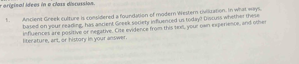 original ideas in a class discussion. 
1. Ancient Greek culture is considered a foundation of modern Western civilization. In what ways, 
based on your reading, has ancient Greek society influenced us today? Discuss whether these 
influences are positive or negative. Cite evidence from this text, your own experience, and other 
literature, art, or history in your answer.