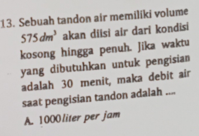 Sebuah tandon air memiliki volume
575dm^3 akan diɨsi air dari kondisi
kosong hingga penuh. Jika waktu
yang dibutuhkan untuk pengisian
adalah 30 menit, maka debit air
saat pengisian tandon adalah ....
A. 1000 liter per jam