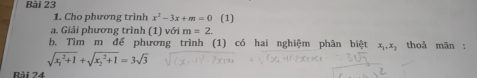 Cho phương trình x^2-3x+m=0 (1) 
a. Giải phương trình (1) với m=2. 
b. Tìm m để phương trình (1) có hai nghiệm phân biệt x_1, x_2 thoả mãn :
sqrt (x_1)^2+1+sqrt (x_2)^2+1=3sqrt(3)
Bài 24