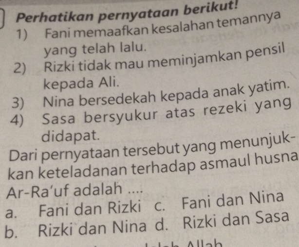 Perhatikan pernyataan berikut!
1) Fani memaafkan kesalahan temannya
yang telah lalu.
2) Rizki tidak mau meminjamkan pensil
kepada Ali.
3) Nina bersedekah kepada anak yatim.
4) Sasa bersyukur atas rezeki yang
didapat.
Dari pernyataan tersebut yang menunjuk-
kan keteladanan terhadap asmaul husna
Ar-Ra’uf adalah ....
a. Fani dan Rizki c. Fani dan Nina
b. Rizki dan Nina d. Rizki dan Sasa