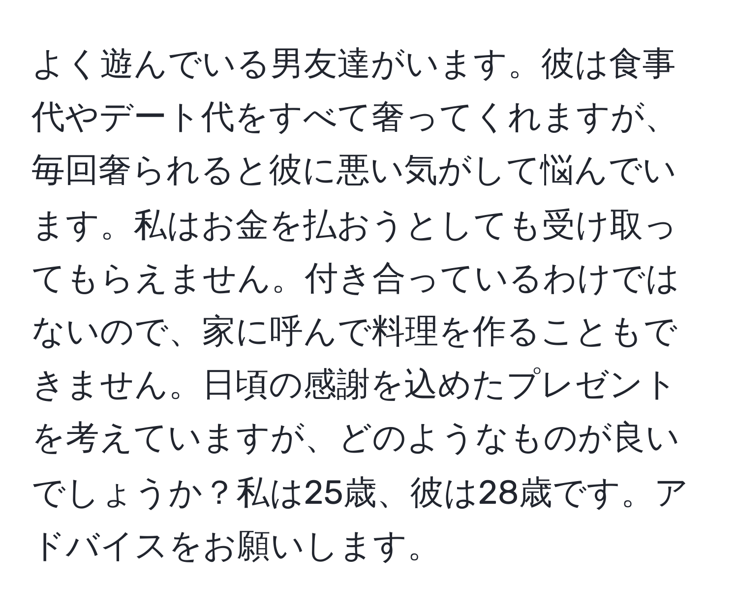 よく遊んでいる男友達がいます。彼は食事代やデート代をすべて奢ってくれますが、毎回奢られると彼に悪い気がして悩んでいます。私はお金を払おうとしても受け取ってもらえません。付き合っているわけではないので、家に呼んで料理を作ることもできません。日頃の感謝を込めたプレゼントを考えていますが、どのようなものが良いでしょうか？私は25歳、彼は28歳です。アドバイスをお願いします。