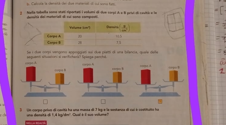 Calcola la densità dei due materiali di cui sono fatti.
2 Nella tabella sono stati riportati i volumi di due corpi A e B privi di cavità e le
densità dei materiali di cui sono composti.
an
mj.
ció
-
Se i due corpi vengono appoggiati sui due piatti di una bilancia, quale delle
seguenti situazioni si verificherà? Spiega perché.
a u
3 Un corpo privo di cavità ha una massa di 7 kg e la sostanza di cui è costituito ha
e ch una densità di 1,4kg/dm^3. Qual è il suo volume?
Nella realtà