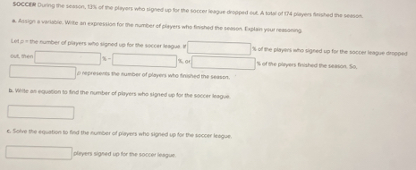 SOCCER During the seeson, 13% of the players who signed up for the soccer league dropped out. A total of 174 players finished the season. 
a. Assign a variable. Write an expression for the number of players who finished the season. Explain your reasoning, 
Let n the number of players who signed up for the soccer league. I % of the playens who signed up for the soccer league dropped 
out mér
% of the players finished the season. So, 
o represents the number of players who finished the season. 
b. Write an equation to find the number of players who signed up for the soccer league 
c. Solve the equation to find the number of players who signed up for the soccer league. 
players signed up for the soccer league.