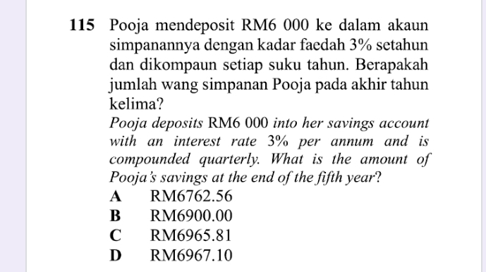 115 Pooja mendeposit RM6 000 ke dalam akaun
simpanannya dengan kadar faedah 3% setahun
dan dikompaun setiap suku tahun. Berapakah
jumlah wang simpanan Pooja pada akhir tahun
kelima?
Pooja deposits RM6 000 into her savings account
with an interest rate 3% per annum and is
compounded quarterly. What is the amount of
Pooja's savings at the end of the fifth year?
A RM6762.56
B RM6900.00
C RM6965.81
D RM6967.10